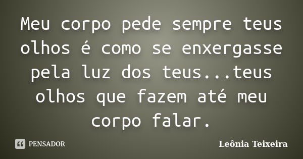 Meu corpo pede sempre teus olhos é como se enxergasse pela luz dos teus...teus olhos que fazem até meu corpo falar.... Frase de leônia Teixeira.