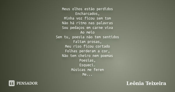 Meus olhos estão perdidos Encharcados, Minha voz ficou sem tom Não há ritmo nas palavras Sou pedaços em carne viva Ao meio Sem tu, poesia não tem sentidos Falta... Frase de Leônia Teixeira.