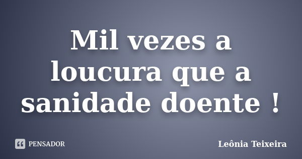 Mil vezes a loucura que a sanidade doente !... Frase de Leônia Teixeira.