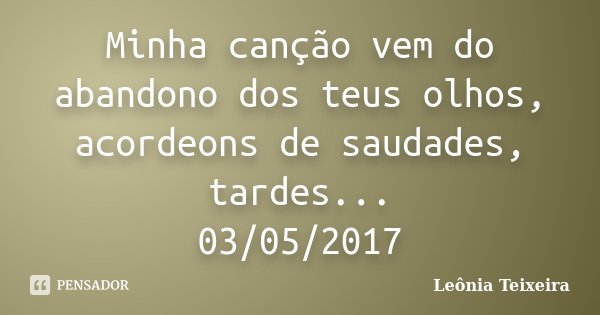 Minha canção vem do abandono dos teus olhos, acordeons de saudades, tardes... 03/05/2017... Frase de Leônia Teixeira.
