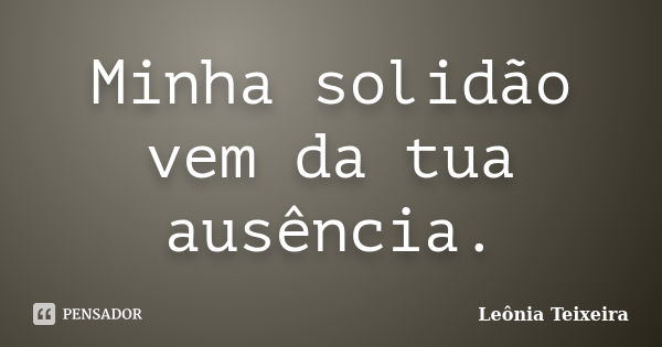 Minha solidão vem da tua ausência.... Frase de Leônia Teixeira.