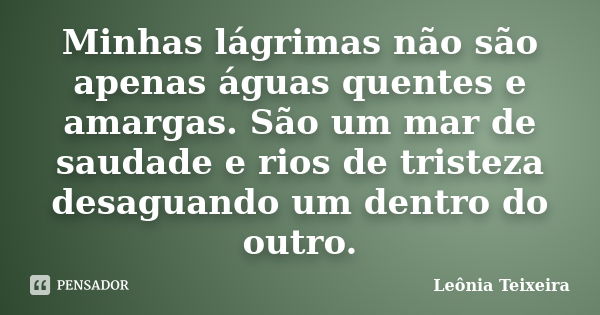 Minhas lágrimas não são apenas águas quentes e amargas. São um mar de saudade e rios de tristeza desaguando um dentro do outro.... Frase de leônia Teixeira.