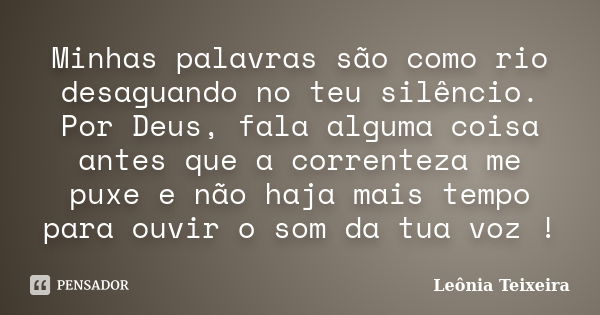 Minhas palavras são como rio desaguando no teu silêncio. Por Deus, fala alguma coisa antes que a correnteza me puxe e não haja mais tempo para ouvir o som da tu... Frase de Leônia Teixeira.