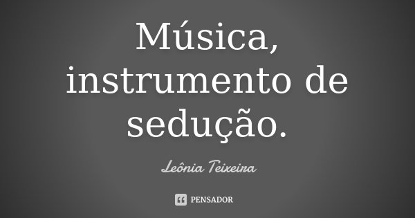 Música, instrumento de sedução.... Frase de leônia Teixeira.