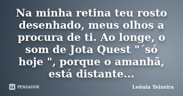 Na minha retina teu rosto desenhado, meus olhos a procura de ti. Ao longe, o som de Jota Quest "´só hoje ", porque o amanhã, está distante...... Frase de Leônia Teixeira.