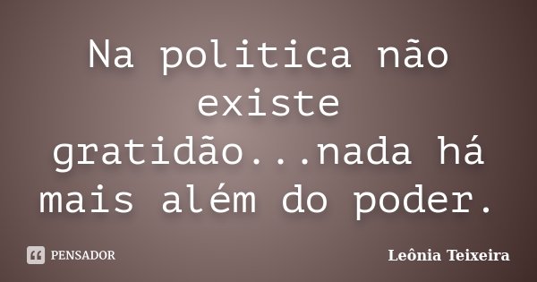 Na politica não existe gratidão...nada há mais além do poder.... Frase de leônia Teixeira.