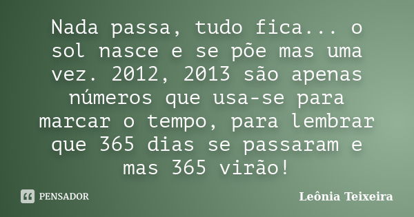 Nada passa, tudo fica... o sol nasce e se põe mas uma vez. 2012, 2013 são apenas números que usa-se para marcar o tempo, para lembrar que 365 dias se passaram e... Frase de Leônia Teixeira.