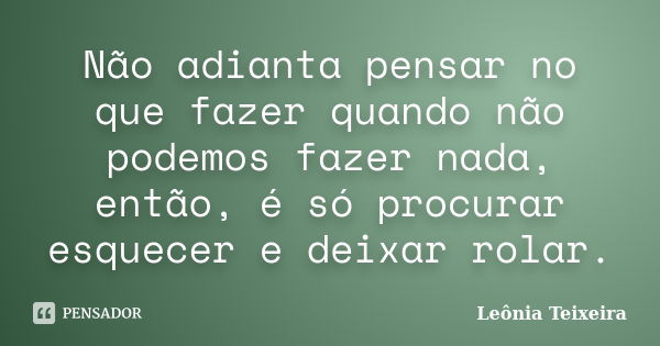 Não adianta pensar no que fazer quando não podemos fazer nada, então, é só procurar esquecer e deixar rolar.... Frase de Leônia Teixeira.