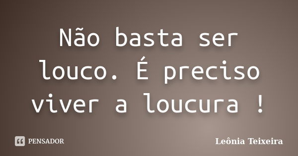 Não basta ser louco. É preciso viver a loucura !... Frase de Leônia Teixeira.