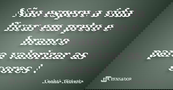 Não espere a vida ficar em preto e branco para valorizar as cores !... Frase de Leônia Teixeira.
