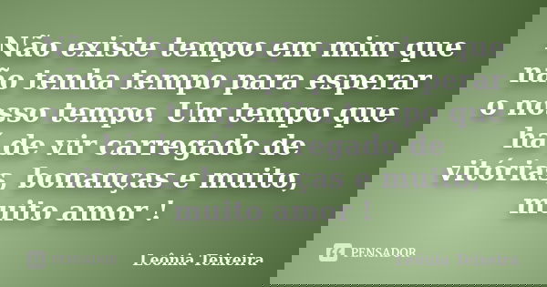 Não existe tempo em mim que não tenha tempo para esperar o nosso tempo. Um tempo que há de vir carregado de vitórias, bonanças e muito, muito amor !... Frase de leônia Teixeira.