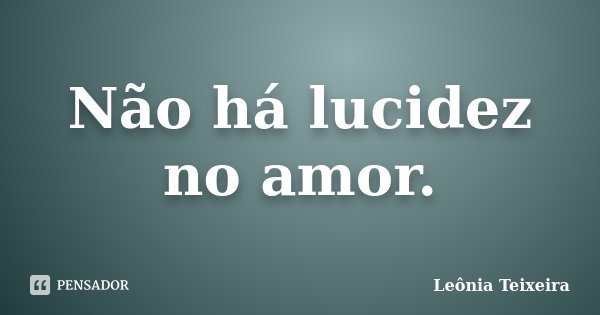 Não há lucidez no amor.... Frase de Leônia Teixeira.