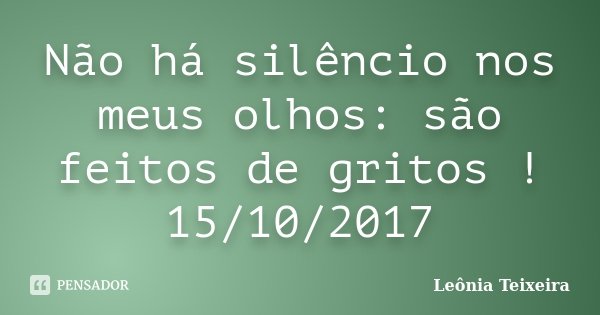 Não há silêncio nos meus olhos: são feitos de gritos ! 15/10/2017... Frase de Leônia Teixeira.