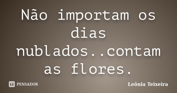 Não importam os dias nublados..contam as flores.... Frase de Leônia Teixeira.