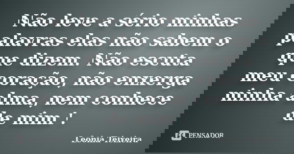 Não leve a sério minhas palavras elas não sabem o que dizem. Não escuta meu coração, não enxerga minha alma, nem conhece de mim !... Frase de leônia Teixeira.