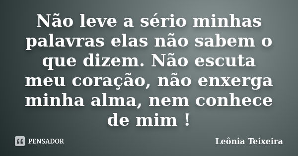 Não leve a sério minhas palavras elas não sabem o que dizem. Não escuta meu coração, não enxerga minha alma, nem conhece de mim !... Frase de leônia Teixeira.