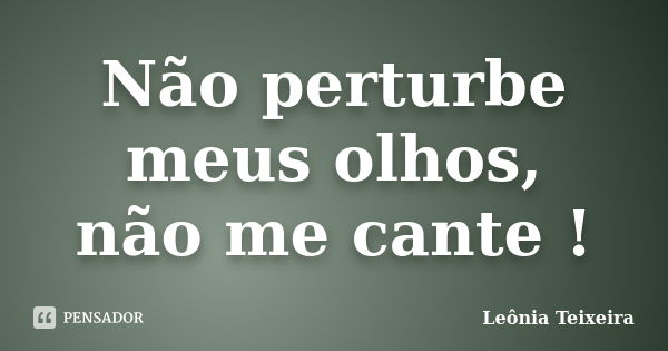 Não perturbe meus olhos, não me cante !... Frase de Leônia Teixeira.