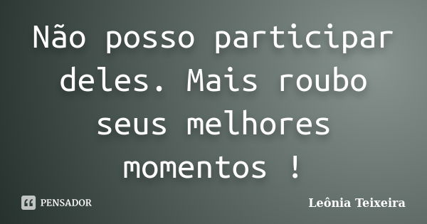 Não posso participar deles. Mais roubo seus melhores momentos !... Frase de Leônia Teixeira.