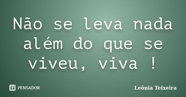 Não se leva nada além do que se viveu, viva !... Frase de Leônia Teixeira.