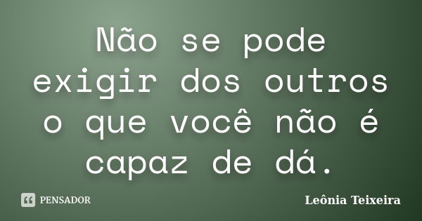 Não se pode exigir dos outros o que você não é capaz de dá.... Frase de Leônia Teixeira.