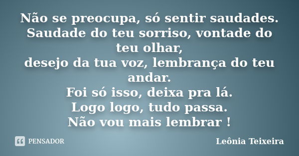 Não se preocupa, só sentir saudades. Saudade do teu sorriso, vontade do teu olhar, desejo da tua voz, lembrança do teu andar. Foi só isso, deixa pra lá. Logo lo... Frase de Leônia Teixeira.