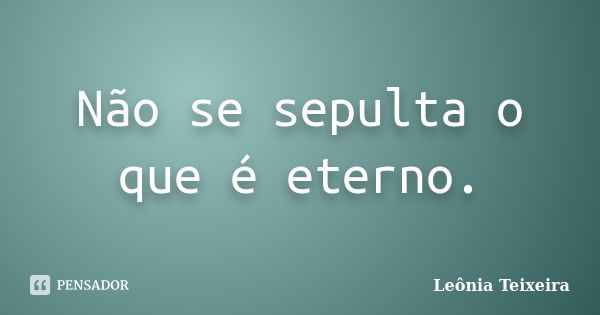 Não se sepulta o que é eterno.... Frase de Leônia Teixeira.