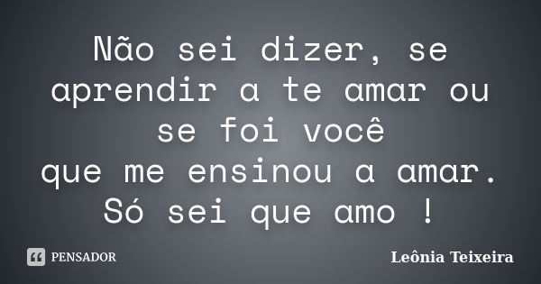 Não sei dizer, se aprendir a te amar ou se foi você que me ensinou a amar. Só sei que amo !... Frase de Leônia Teixeira.