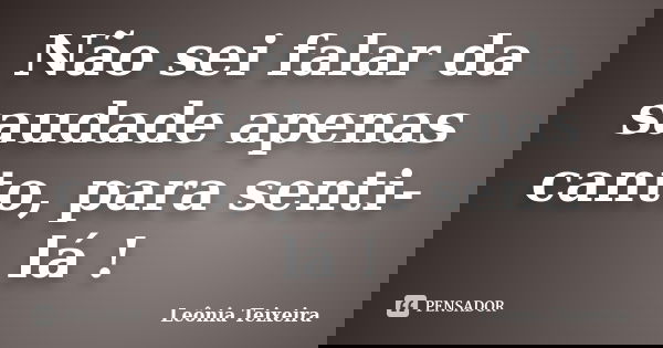 Não sei falar da saudade apenas canto, para senti-lá !... Frase de Leônia Teixeira.