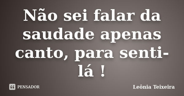 Não sei falar da saudade apenas canto, para senti-lá !... Frase de Leônia Teixeira.