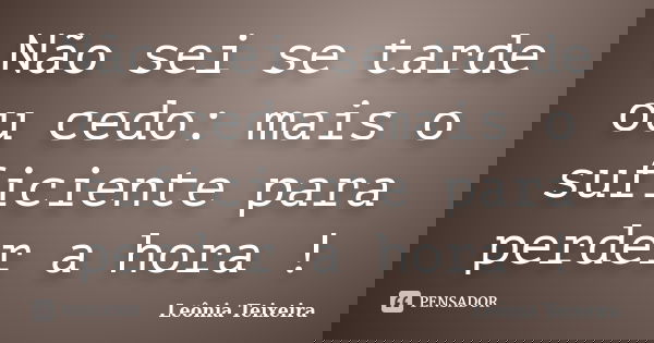 Não sei se tarde ou cedo: mais o suficiente para perder a hora !... Frase de Leônia Teixeira.