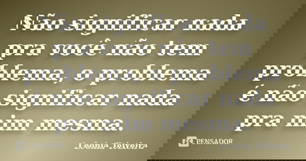 Não significar nada pra você não tem problema, o problema é não significar nada pra mim mesma.... Frase de Leônia Teixeira.