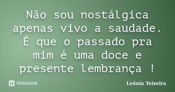 Não sou nostálgica apenas vivo a saudade. É que o passado pra mim é uma doce e presente lembrança !... Frase de leônia Teixeira.