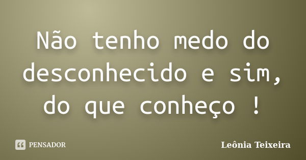 Não tenho medo do desconhecido e sim, do que conheço !... Frase de Leônia Teixeira.