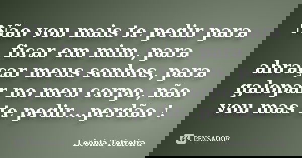 Não vou mais te pedir para ficar em mim, para abraçar meus sonhos, para galopar no meu corpo, não vou mas te pedir...perdão !... Frase de Leônia Teixeira.