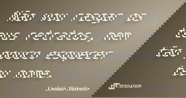 Não vou rasgar os teus retratos, nem tão pouco esquecer teu nome.... Frase de Leônia Teixeira.
