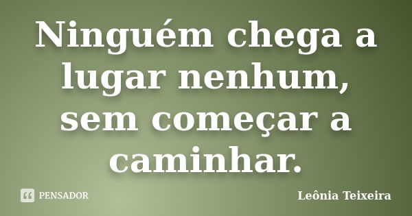 Ninguém chega a lugar nenhum, sem começar a caminhar.... Frase de Leônia Teixeira.