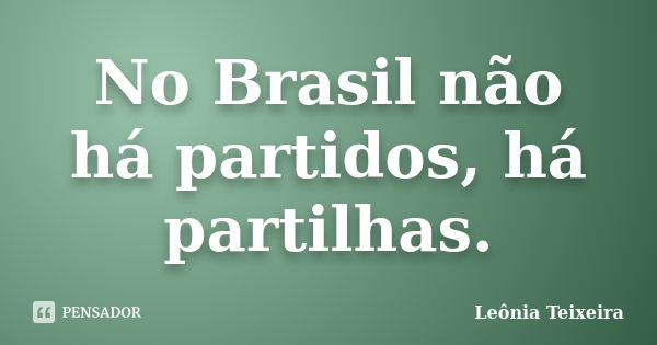 No Brasil não há partidos, há partilhas.... Frase de Leônia Teixeira.