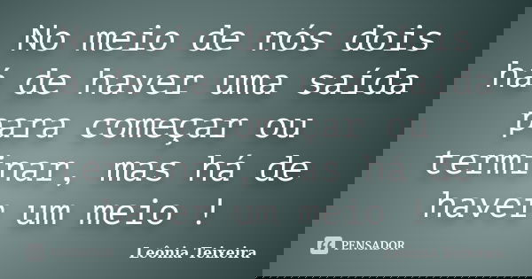 No meio de nós dois há de haver uma saída para começar ou terminar, mas há de haver um meio !... Frase de Leônia Teixeira.