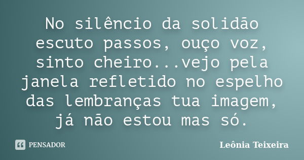 No silêncio da solidão escuto passos, ouço voz, sinto cheiro...vejo pela janela refletido no espelho das lembranças tua imagem, já não estou mas só.... Frase de Leônia Teixeira.