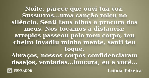 Noite, parece que ouvi tua voz. Sussurros...uma canção rolou no silêncio. Senti teus olhos a procura dos meus. Nos tocamos a distancia: arrepios passeou pelo me... Frase de leônia Teixeira.