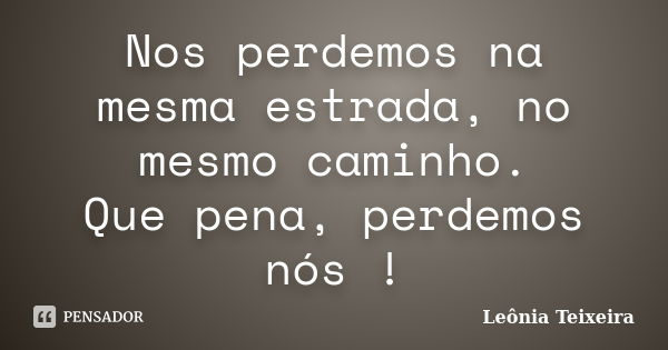 Nos perdemos na mesma estrada, no mesmo caminho. Que pena, perdemos nós !... Frase de Leônia Teixeira.