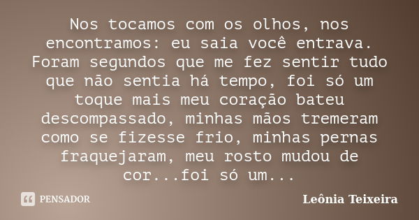 Nos tocamos com os olhos, nos encontramos: eu saia você entrava. Foram segundos que me fez sentir tudo que não sentia há tempo, foi só um toque mais meu coração... Frase de Leônia Teixeira.