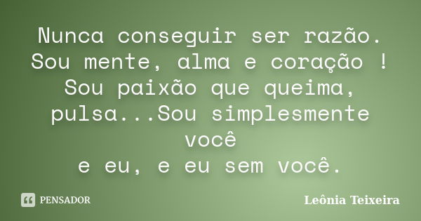 Nunca conseguir ser razão. Sou mente, alma e coração ! Sou paixão que queima, pulsa...Sou simplesmente você e eu, e eu sem você.... Frase de Leônia Teixeira.