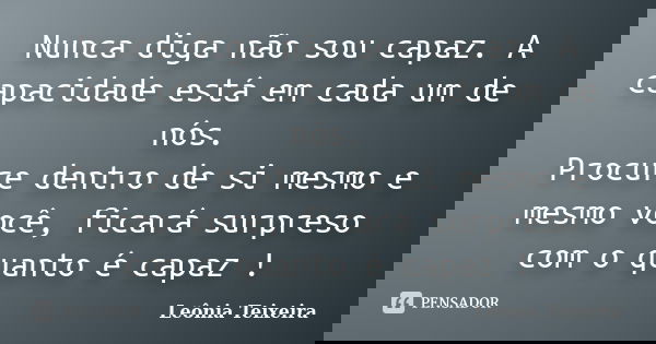 Nunca diga não sou capaz. A capacidade está em cada um de nós. Procure dentro de si mesmo e mesmo você, ficará surpreso com o quanto é capaz !... Frase de Leônia Teixeira.
