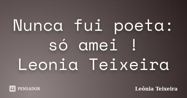 Nunca fui poeta: só amei ! Leonia Teixeira... Frase de Leônia Teixeira.