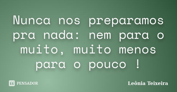 Nunca nos preparamos pra nada: nem para o muito, muito menos para o pouco !... Frase de Leônia Teixeira.