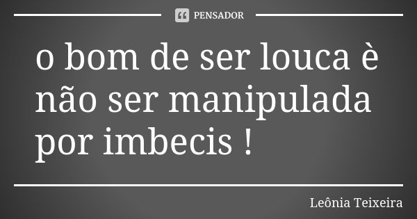 o bom de ser louca è não ser manipulada por imbecis !... Frase de Leônia Teixeira.