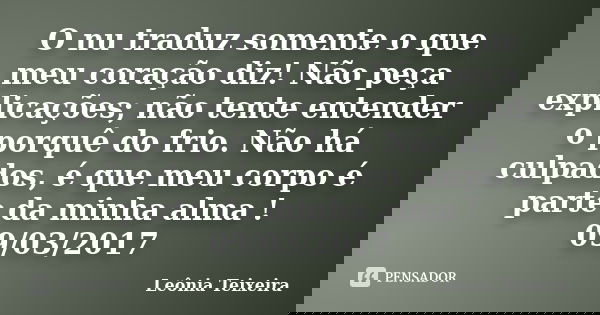 O nu traduz somente o que meu coração diz! Não peça explicações; não tente entender o porquê do frio. Não há culpados, é que meu corpo é parte da minha alma ! 0... Frase de Leônia Teixeira.