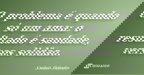 O problema é quando só um ama: o resultado é saudade, versos solidão.... Frase de Leônia Teixeira.