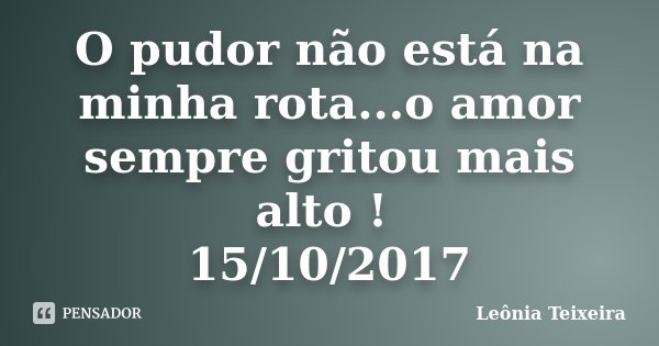 O pudor não está na minha rota...o amor sempre gritou mais alto ! 15/10/2017... Frase de Leônia Teixeira.